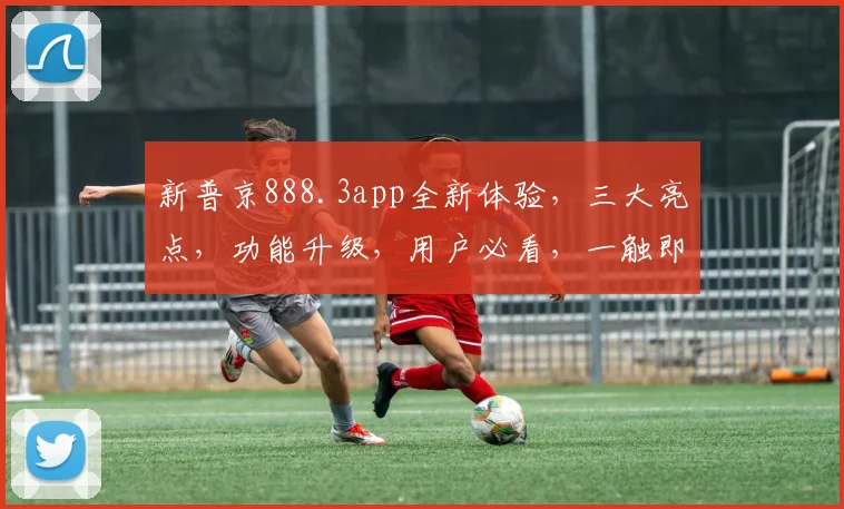 新普京888.3app全新体验，三大亮点，功能升级，用户必看，一触即达