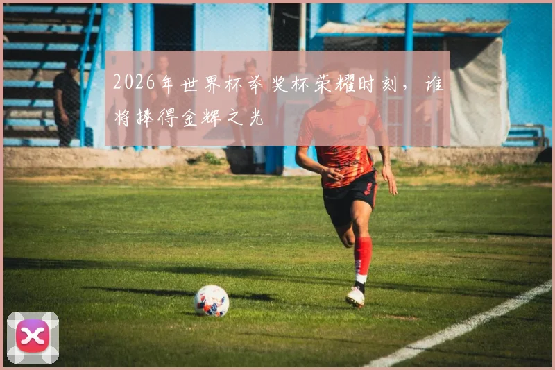 2026年世界杯举奖杯荣耀时刻，谁将捧得金辉之光