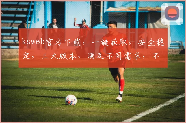 ksweb官方下载，一键获取，安全稳定，三大版本，满足不同需求，不容错过