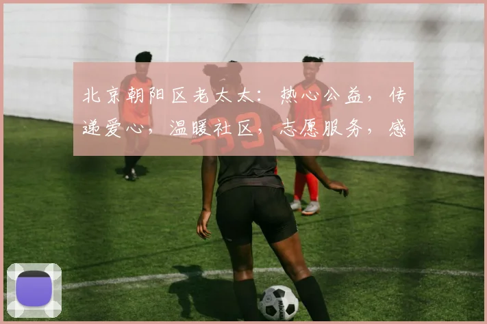 北京朝阳区老太太：热心公益，传递爱心，温暖社区，志愿服务，感动京城，传承美德