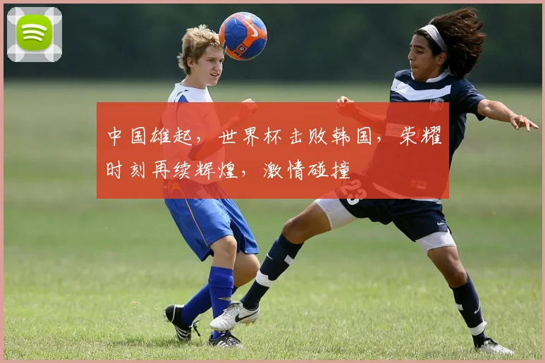 中国雄起，世界杯击败韩国，荣耀时刻再续辉煌，激情碰撞