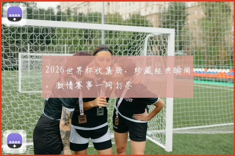 2026世界杯收集册，珍藏经典瞬间，激情赛事一网打尽